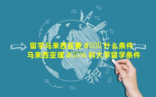 留学马来西亚要 🐕 什么条件 马来西亚理 🐼 科大学留学条件